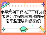 南平水利工程监理工程师报考培训课程哪家机构的好(南平监理培训哪家好)