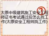 太原中级建筑施工安全工程师证书考试通过后怎么找工作(太原安全工程师找工作)
