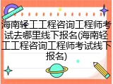 海南轻工工程咨询工程师考试去哪里线下报名(海南轻工工程咨询工程师考试线下报名)
