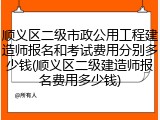 顺义区二级市政公用工程建造师报名和考试费用分别多少钱(顺义区二级建造师报名费用多少钱)