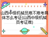 山西中级机械员难不难考具体怎么考证(山西中级机械员考证难)