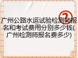 广州公路水运试验检测师报名和考试费用分别多少钱(广州检测师报名费多少)