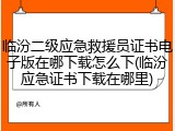 临汾二级应急救援员证书电子版在哪下载怎么下(临汾应急证书下载在哪里)