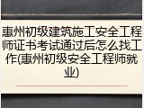惠州初级建筑施工安全工程师证书考试通过后怎么找工作(惠州初级安全工程师就业)