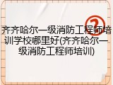 齐齐哈尔一级消防工程师培训学校哪里好(齐齐哈尔一级消防工程师培训)