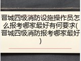 晋城四级消防设施操作员怎么报考哪家最好有何要求(晋城四级消防报考哪家最好)