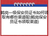 鹤岗一级保安员证书如何领取有哪些渠道呢(鹤岗保安员证书领取渠道)