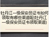 牡丹江一级保安员证书如何领取有哪些渠道呢(牡丹江一级保安员证书领取渠道)