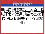 普洱初级建筑施工安全工程师证书考试通过后怎么找工作(普洱初级安全工程师就业)
