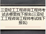 三亚轻工工程咨询工程师考试去哪里线下报名(三亚轻工工程咨询工程师考试线下报名)