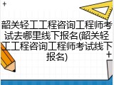 韶关轻工工程咨询工程师考试去哪里线下报名(韶关轻工工程咨询工程师考试线下报名)