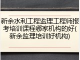 新余水利工程监理工程师报考培训课程哪家机构的好(新余监理培训好机构)