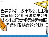 巴音郭楞二级市政公用工程建造师报名和考试费用分别多少钱(巴音郭楞建造师报名费和考试费多少钱)