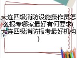 大连四级消防设施操作员怎么报考哪家最好有何要求(大连四级消防报考最好机构)