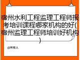 宿州水利工程监理工程师报考培训课程哪家机构的好(宿州监理工程师培训好机构)