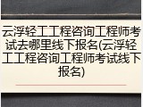 云浮轻工工程咨询工程师考试去哪里线下报名(云浮轻工工程咨询工程师考试线下报名)