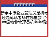 新余中级物业管理员是机考还是笔试考场在哪里(新余中级物业管理员机考考场)