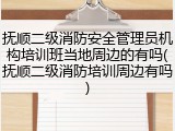 抚顺二级消防安全管理员机构培训班当地周边的有吗(抚顺二级消防培训周边有吗)