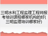 三明水利工程监理工程师报考培训课程哪家机构的好(三明监理培训哪家好)