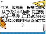 白银一级机电工程建造师考试成绩公布时间如何查询(白银一级机电工程建造师考试成绩公布时间及查询方式)