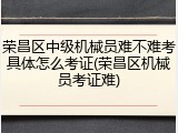荣昌区中级机械员难不难考具体怎么考证(荣昌区机械员考证难)