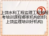 上饶水利工程监理工程师报考培训课程哪家机构的好(上饶监理培训好机构)