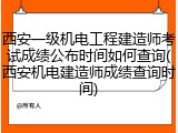 西安一级机电工程建造师考试成绩公布时间如何查询(西安机电建造师成绩查询时间)