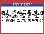 厦门中级物业管理员是机考还是笔试考场在哪里(厦门中级物业管理员机考考场)