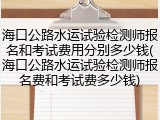 海口公路水运试验检测师报名和考试费用分别多少钱(海口公路水运试验检测师报名费和考试费多少钱)