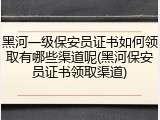 黑河一级保安员证书如何领取有哪些渠道呢(黑河保安员证书领取渠道)
