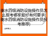 衡水四级消防设施操作员怎么报考哪家最好有何要求(衡水四级消防设施操作员报考推荐)