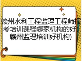 赣州水利工程监理工程师报考培训课程哪家机构的好(赣州监理培训好机构)