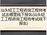 汕头轻工工程咨询工程师考试去哪里线下报名(汕头轻工工程咨询工程师考试线下报名)