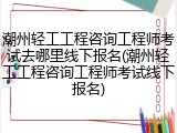 潮州轻工工程咨询工程师考试去哪里线下报名(潮州轻工工程咨询工程师考试线下报名)