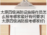 太原四级消防设施操作员怎么报考哪家最好有何要求(太原四级消防报考哪家好)