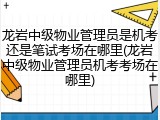 龙岩中级物业管理员是机考还是笔试考场在哪里(龙岩中级物业管理员机考考场在哪里)