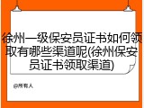 徐州一级保安员证书如何领取有哪些渠道呢(徐州保安员证书领取渠道)