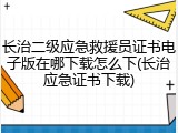 长治二级应急救援员证书电子版在哪下载怎么下(长治应急证书下载)