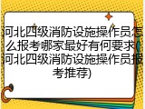 河北四级消防设施操作员怎么报考哪家最好有何要求(河北四级消防设施操作员报考推荐)