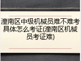 潼南区中级机械员难不难考具体怎么考证(潼南区机械员考证难)