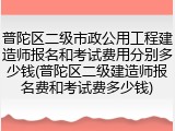 普陀区二级市政公用工程建造师报名和考试费用分别多少钱(普陀区二级建造师报名费和考试费多少钱)