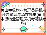 黄山中级物业管理员是机考还是笔试考场在哪里(黄山中级物业管理员机考笔试考场)