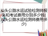 汕头公路水运试验检测师报名和考试费用分别多少钱(汕头公路水运检测师费用多少)
