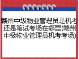 赣州中级物业管理员是机考还是笔试考场在哪里(赣州中级物业管理员机考考场)