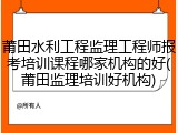 莆田水利工程监理工程师报考培训课程哪家机构的好(莆田监理培训好机构)