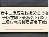 晋中二级应急救援员证书电子版在哪下载怎么下(晋中二级应急救援员证书下载)