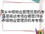 萍乡中级物业管理员是机考还是笔试考场在哪里(萍乡中级物业管理员机考考场)