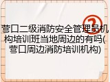 营口二级消防安全管理员机构培训班当地周边的有吗(营口周边消防培训机构)