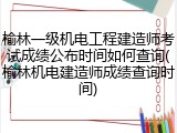 榆林一级机电工程建造师考试成绩公布时间如何查询(榆林机电建造师成绩查询时间)