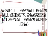 清远轻工工程咨询工程师考试去哪里线下报名(清远轻工工程咨询工程师考试线下报名)